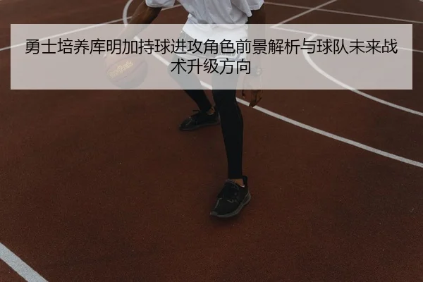 勇士培养库明加持球进攻角色前景解析与球队未来战术升级方向