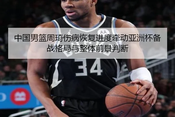 中国男篮周琦伤病恢复进度牵动亚洲杯备战格局与整体前景判断 - kaiyun