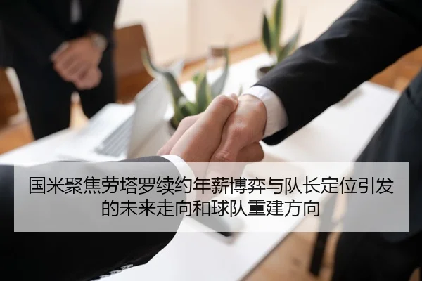 国米聚焦劳塔罗续约年薪博弈与队长定位引发的未来走向和球队重建方向 | kaiyun