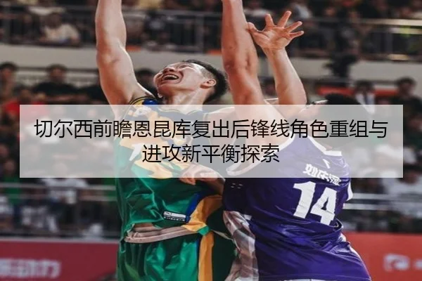切尔西前瞻恩昆库复出后锋线角色重组与进攻新平衡探索 - kaiyun
